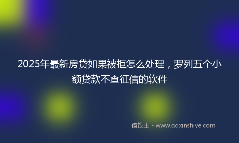 2025年最新房贷如果被拒怎么处理，罗列五个小额贷款不查征信的软件