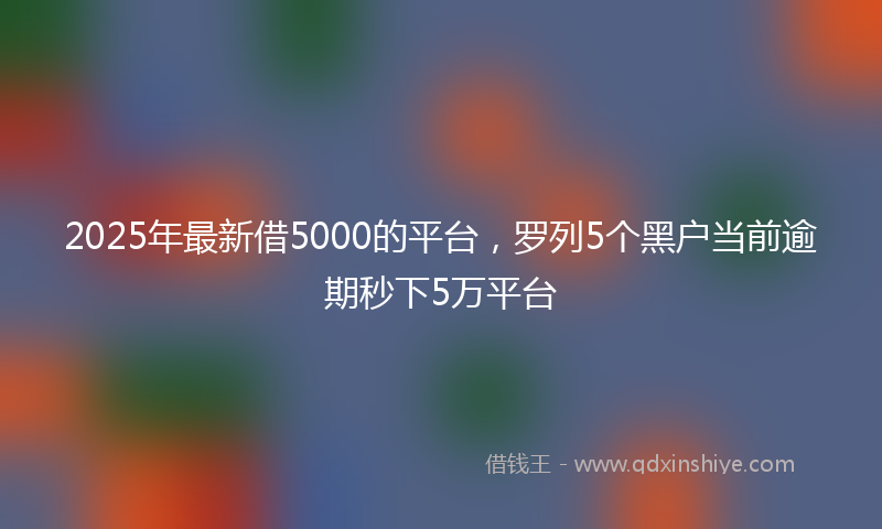 2025年最新借5000的平台，罗列5个黑户当前逾期秒下5万平台