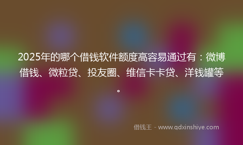 2025年的哪个借钱软件额度高容易通过有：微博借钱、微粒贷、投友圈、维信卡卡贷、洋钱罐等。