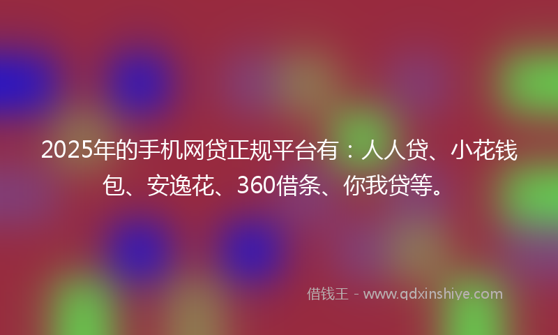 2025年的手机网贷正规平台有：人人贷、小花钱包、安逸花、360借条、你我贷等。