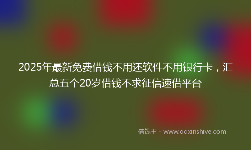 2025年最新免费借钱不用还软件不用银行卡，汇总五个20岁借钱不求征信速借平台