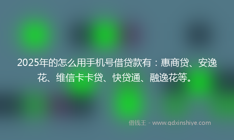 2025年的怎么用手机号借贷款有：惠商贷、安逸花、维信卡卡贷、快贷通、融逸花等。