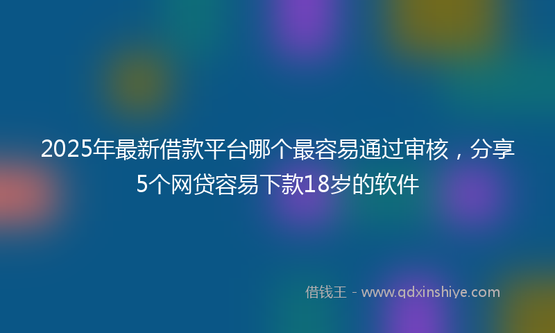 2025年最新借款平台哪个最容易通过审核，分享5个网贷容易下款18岁的软件