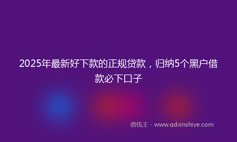 2025年最新好下款的正规贷款，归纳5个黑户借款必下口子