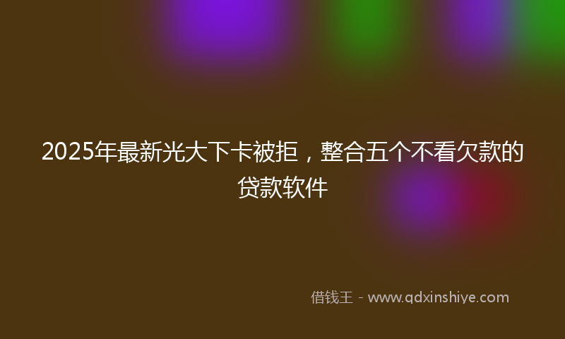 2025年最新光大下卡被拒，整合五个不看欠款的贷款软件