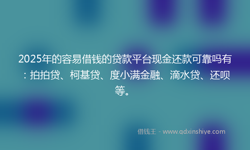 2025年的容易借钱的贷款平台现金还款可靠吗有：拍拍贷、柯基贷、度小满金融、滴水贷、还呗等。
