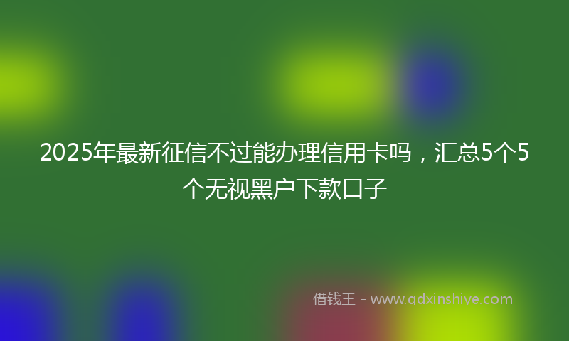 2025年最新征信不过能办理信用卡吗，汇总5个5个无视黑户下款口子