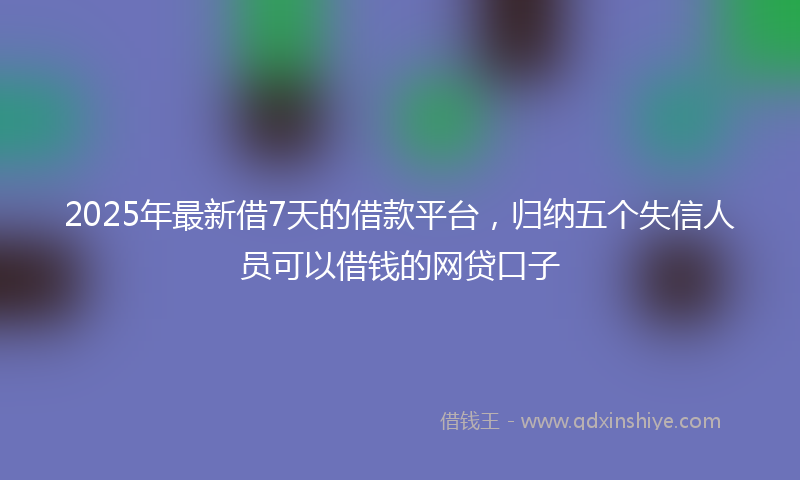 2025年最新借7天的借款平台，归纳五个失信人员可以借钱的网贷口子