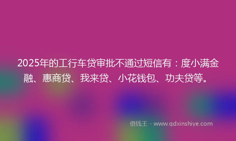 2025年的工行车贷审批不通过短信有：度小满金融、惠商贷、我来贷、小花钱包、功夫贷等。