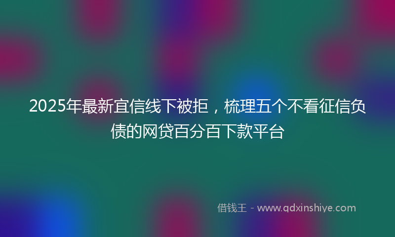 2025年最新宜信线下被拒，梳理五个不看征信负债的网贷百分百下款平台