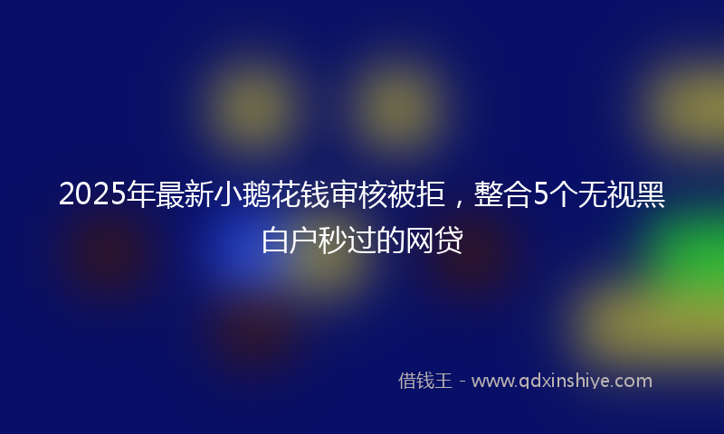 2025年最新小鹅花钱审核被拒，整合5个无视黑白户秒过的网贷