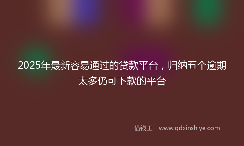 2025年最新容易通过的贷款平台，归纳五个逾期太多仍可下款的平台