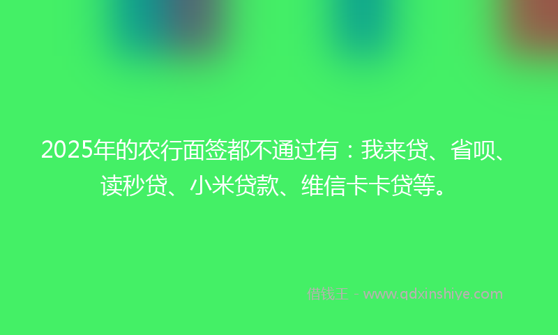 2025年的农行面签都不通过有：我来贷、省呗、读秒贷、小米贷款、维信卡卡贷等。