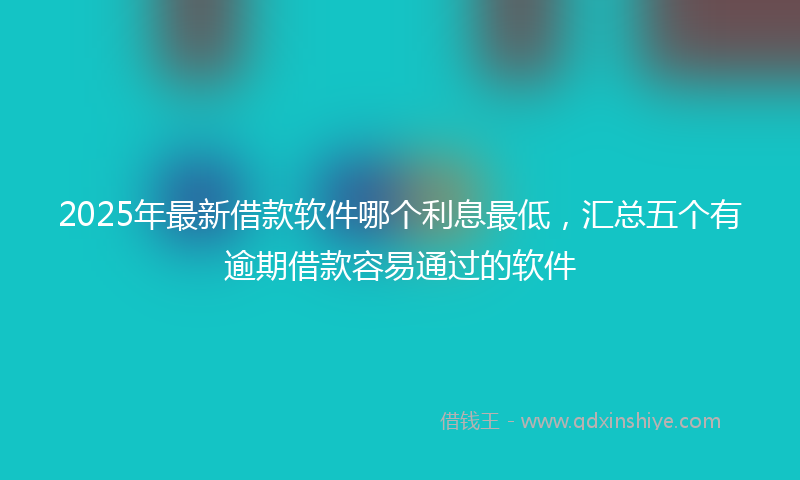 2025年最新借款软件哪个利息最低，汇总五个有逾期借款容易通过的软件