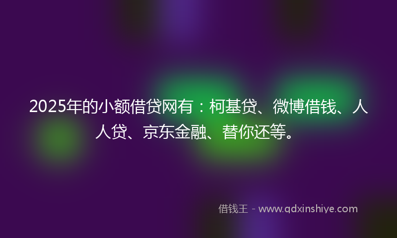 2025年的小额借贷网有：柯基贷、微博借钱、人人贷、京东金融、替你还等。