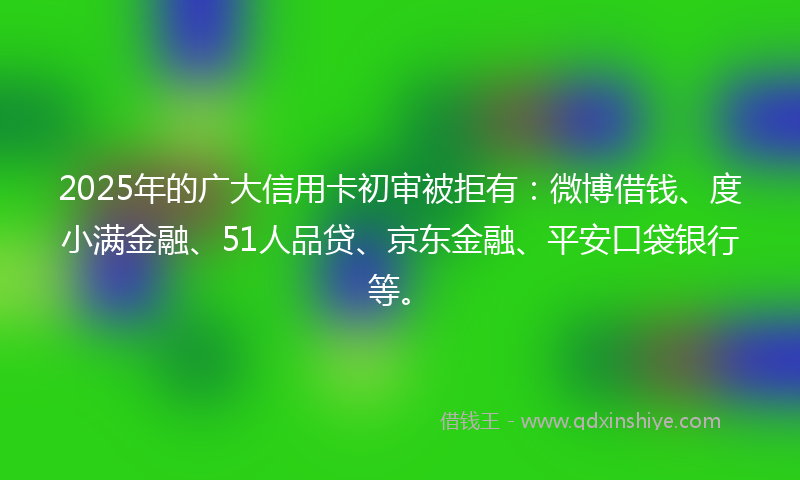 2025年的广大信用卡初审被拒有：微博借钱、度小满金融、51人品贷、京东金融、平安口袋银行等。