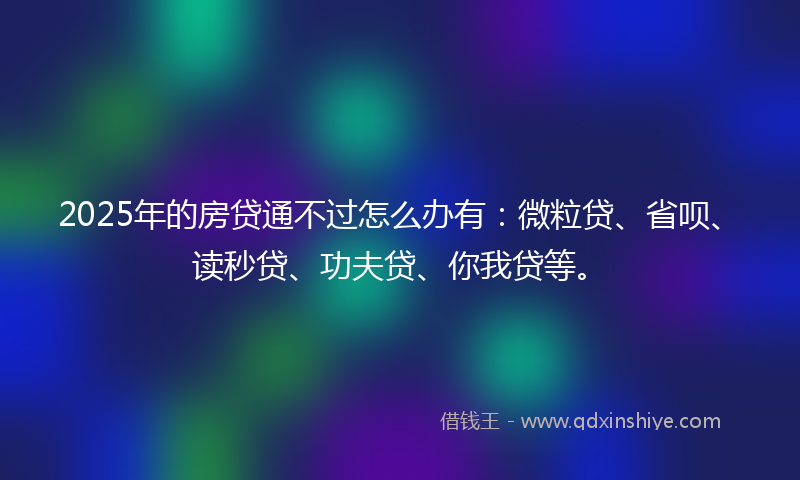 2025年的房贷通不过怎么办有：微粒贷、省呗、读秒贷、功夫贷、你我贷等。
