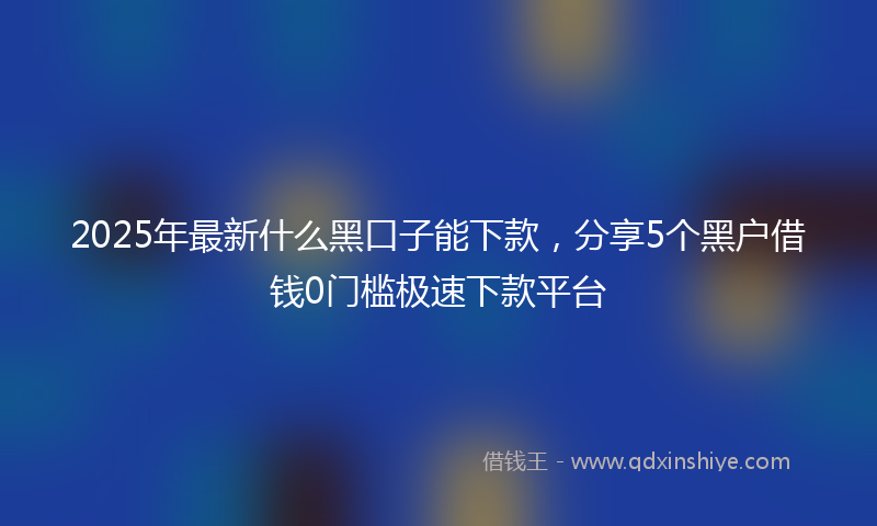 2025年最新什么黑口子能下款，分享5个黑户借钱0门槛极速下款平台