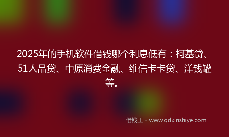 2025年的手机软件借钱哪个利息低有：柯基贷、51人品贷、中原消费金融、维信卡卡贷、洋钱罐等。