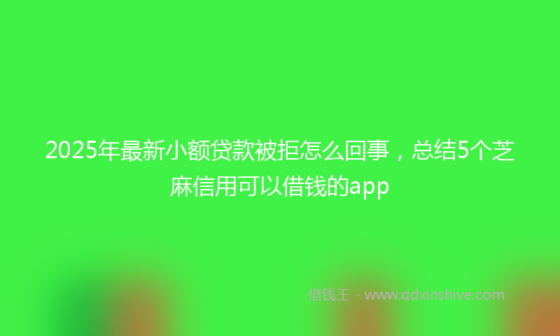 2025年最新小额贷款被拒怎么回事，总结5个芝麻信用可以借钱的app