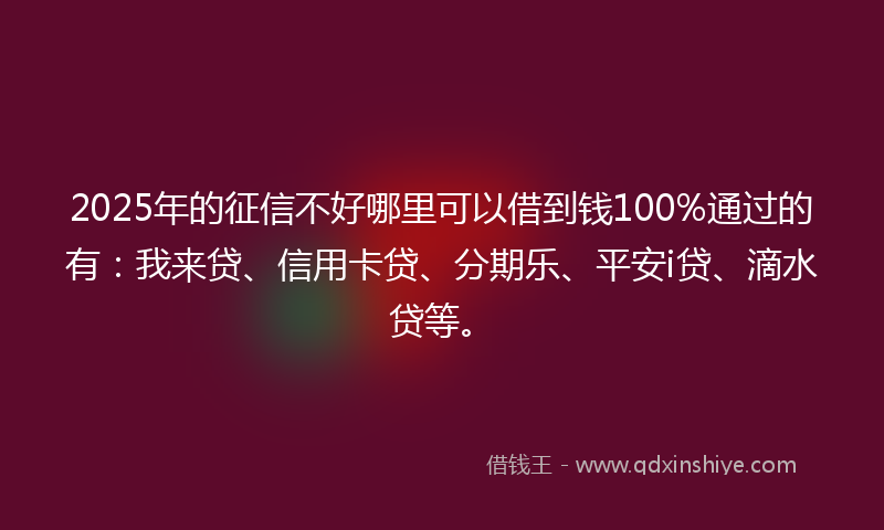 2025年的征信不好哪里可以借到钱100%通过的有：我来贷、信用卡贷、分期乐、平安i贷、滴水贷等。