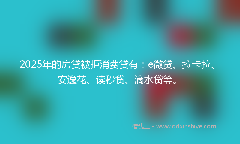 2025年的房贷被拒消费贷有：e微贷、拉卡拉、安逸花、读秒贷、滴水贷等。