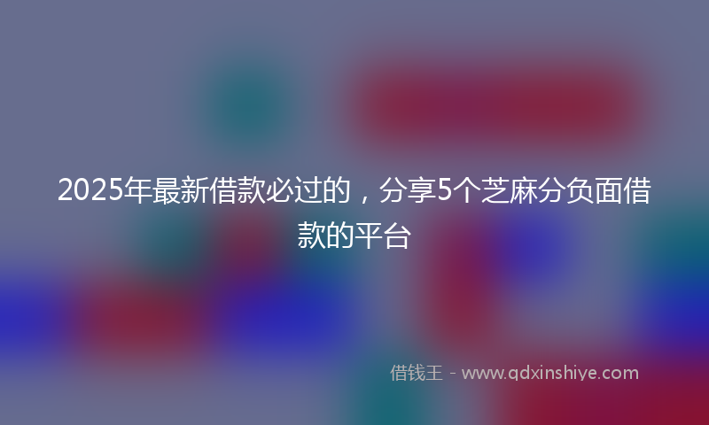 2025年最新借款必过的，分享5个芝麻分负面借款的平台