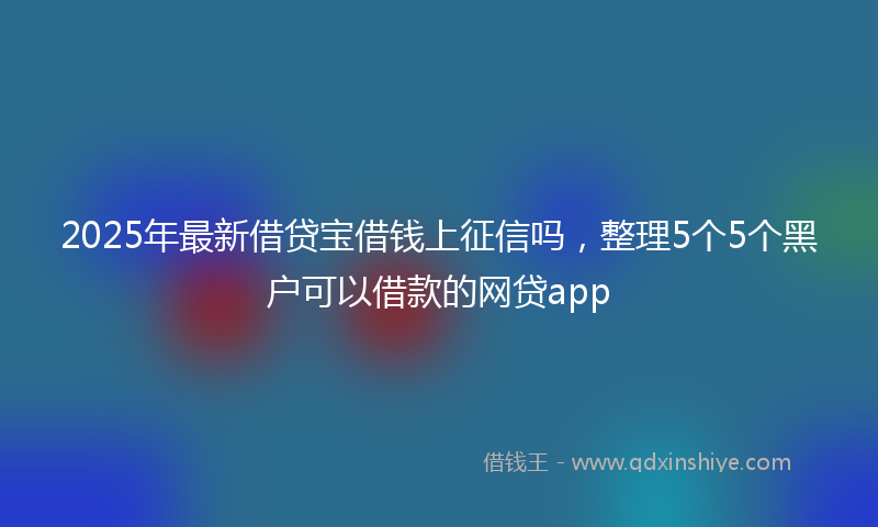 2025年最新借贷宝借钱上征信吗，整理5个5个黑户可以借款的网贷app