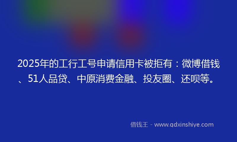 2025年的工行工号申请信用卡被拒有：微博借钱、51人品贷、中原消费金融、投友圈、还呗等。