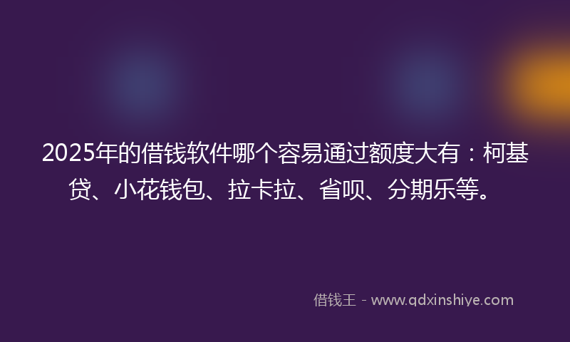 2025年的借钱软件哪个容易通过额度大有：柯基贷、小花钱包、拉卡拉、省呗、分期乐等。