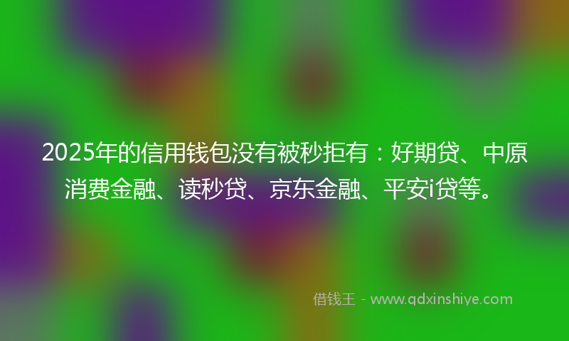 2025年的信用钱包没有被秒拒有：好期贷、中原消费金融、读秒贷、京东金融、平安i贷等。