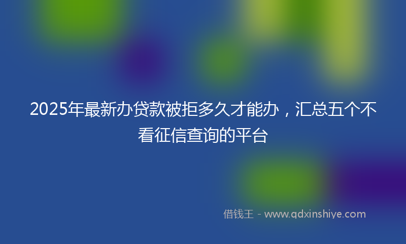 2025年最新办贷款被拒多久才能办，汇总五个不看征信查询的平台