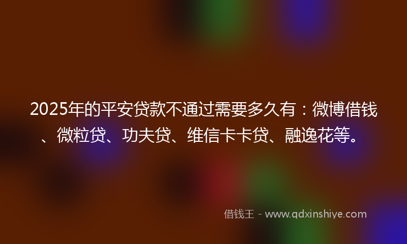 2025年的平安贷款不通过需要多久有：微博借钱、微粒贷、功夫贷、维信卡卡贷、融逸花等。