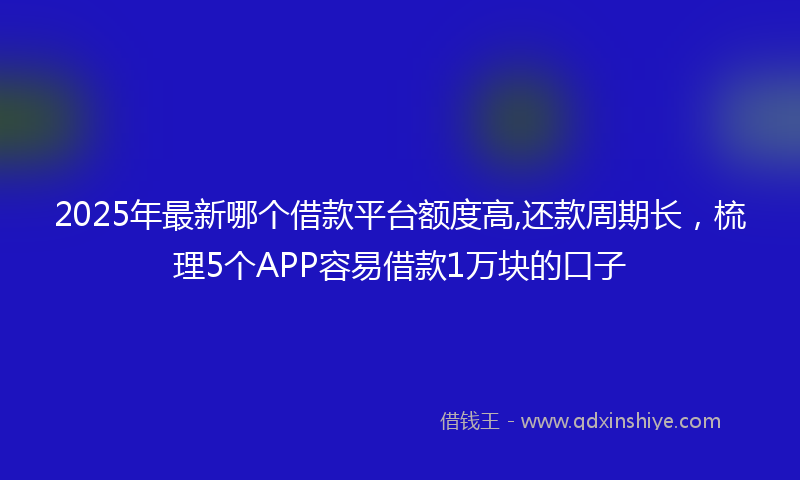 2025年最新哪个借款平台额度高,还款周期长，梳理5个APP容易借款1万块的口子