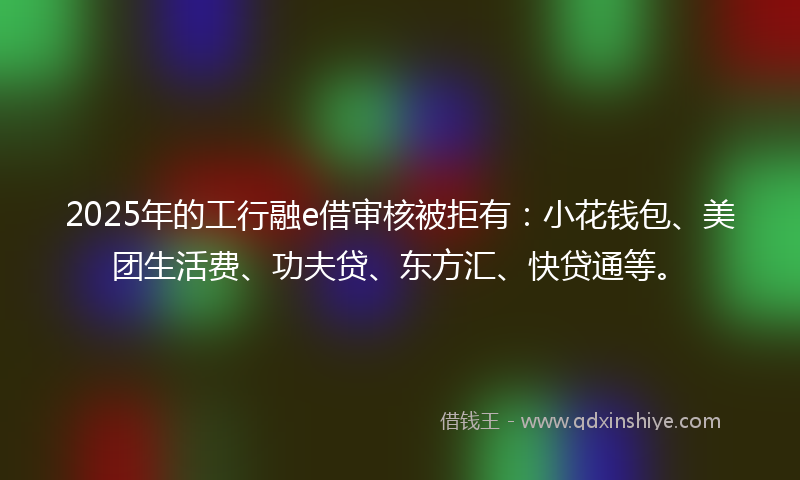 2025年的工行融e借审核被拒有：小花钱包、美团生活费、功夫贷、东方汇、快贷通等。