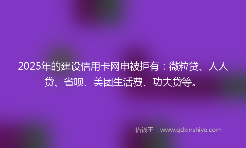 2025年的建设信用卡网申被拒有：微粒贷、人人贷、省呗、美团生活费、功夫贷等。