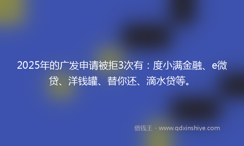 2025年的广发申请被拒3次有：度小满金融、e微贷、洋钱罐、替你还、滴水贷等。