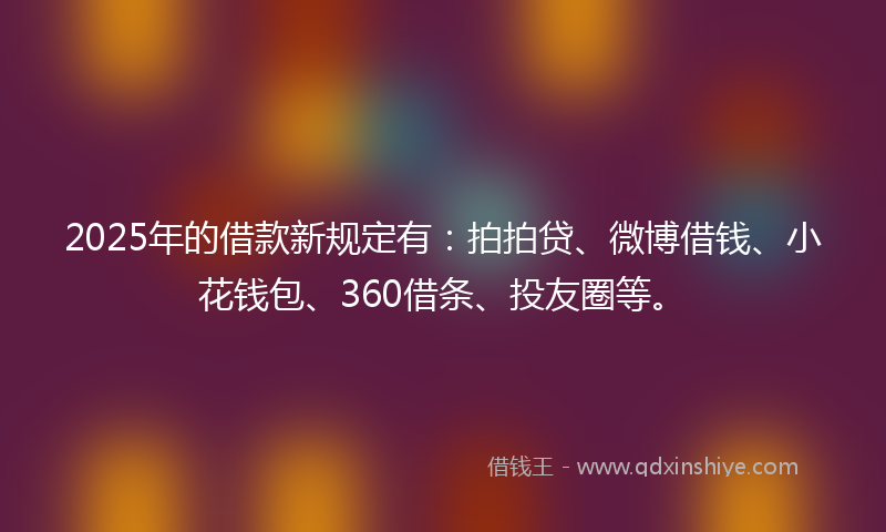 2025年的借款新规定有：拍拍贷、微博借钱、小花钱包、360借条、投友圈等。