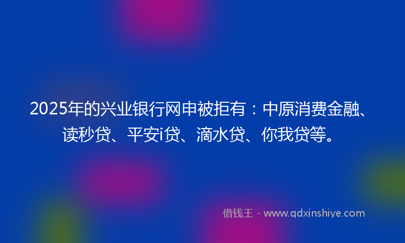 2025年的兴业银行网申被拒有：中原消费金融、读秒贷、平安i贷、滴水贷、你我贷等。