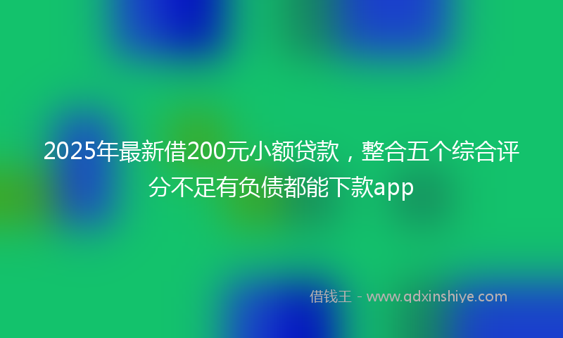 2025年最新借200元小额贷款，整合五个综合评分不足有负债都能下款app