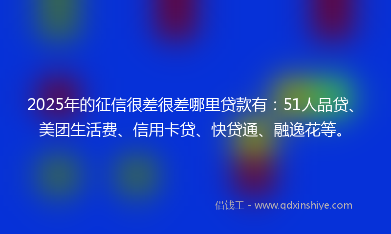 2025年的征信很差很差哪里贷款有：51人品贷、美团生活费、信用卡贷、快贷通、融逸花等。