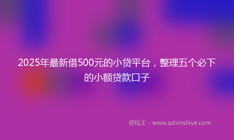 2025年最新借500元的小贷平台，整理五个必下的小额贷款口子