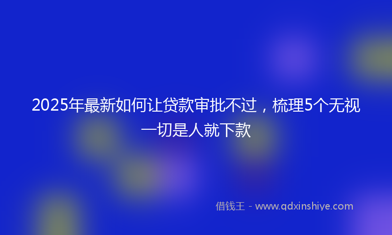 2025年最新如何让贷款审批不过，梳理5个无视一切是人就下款