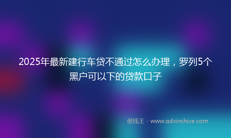 2025年最新建行车贷不通过怎么办理，罗列5个黑户可以下的贷款口子