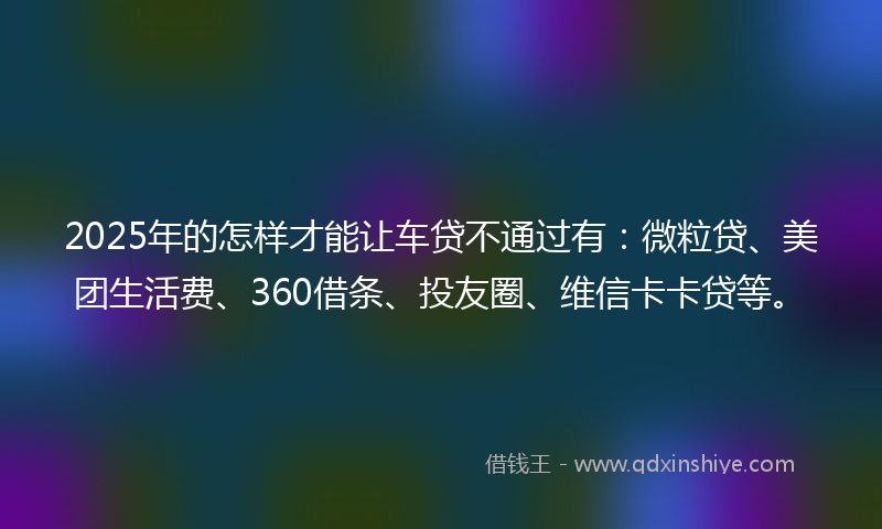 2025年的怎样才能让车贷不通过有：微粒贷、美团生活费、360借条、投友圈、维信卡卡贷等。