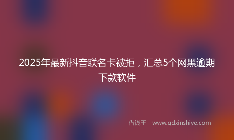 2025年最新抖音联名卡被拒，汇总5个网黑逾期下款软件