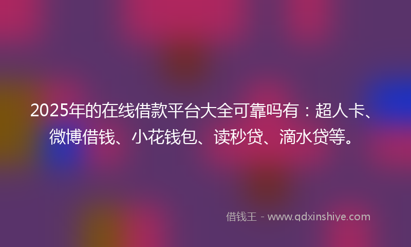 2025年的在线借款平台大全可靠吗有：超人卡、微博借钱、小花钱包、读秒贷、滴水贷等。