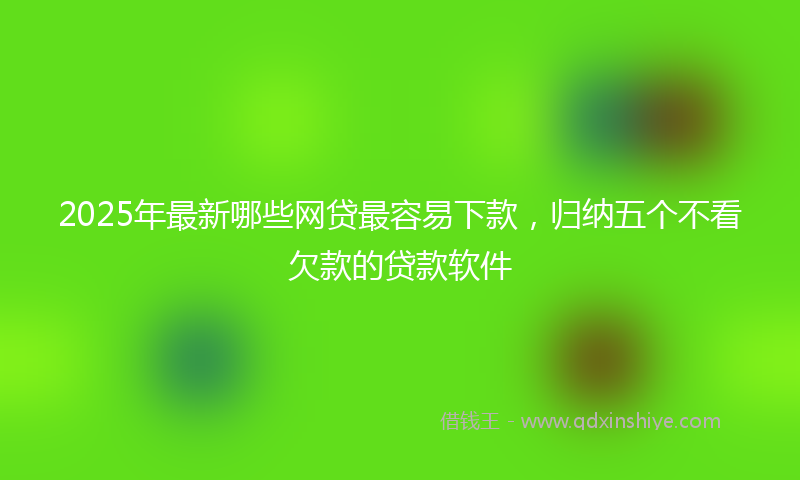 2025年最新哪些网贷最容易下款，归纳五个不看欠款的贷款软件