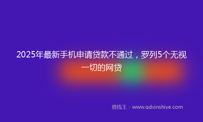 2025年最新手机申请贷款不通过，罗列5个无视一切的网贷