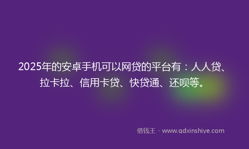 2025年的安卓手机可以网贷的平台有：人人贷、拉卡拉、信用卡贷、快贷通、还呗等。